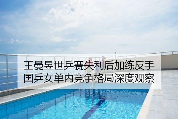 王曼昱世乒赛失利后加练反手 国乒女单内竞争格局深度观察